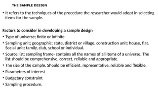 THE SAMPLE DESIGN
• It refers to the techniques of the procedure the researcher would adopt in selecting
items for the sample.
Factors to consider in developing a sample design
• Type of universe; finite or infinite
• Sampling unit; geographic: state, district or village, construction unit: house, flat.
Social unit: family, club, school or individual.
• Source list: sampling frame- contains all the names of all items of a universe. The
list should be comprehensive, correct, reliable and appropriate.
• The size of the sample. Should be efficient, representative, reliable and flexible.
• Parameters of interest
• Budgetary constraint
• Sampling procedure.
 