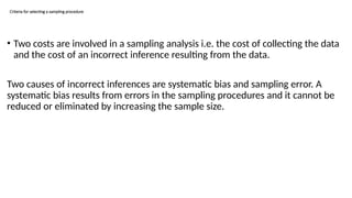 Criteria for selecting a sampling procedure
• Two costs are involved in a sampling analysis i.e. the cost of collecting the data
and the cost of an incorrect inference resulting from the data.
Two causes of incorrect inferences are systematic bias and sampling error. A
systematic bias results from errors in the sampling procedures and it cannot be
reduced or eliminated by increasing the sample size.
 