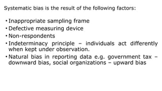Systematic bias is the result of the following factors:
• Inappropriate sampling frame
• Defective measuring device
• Non-respondents
• Indeterminacy principle – individuals act differently
when kept under observation.
• Natural bias in reporting data e.g. government tax –
downward bias, social organizations – upward bias
 