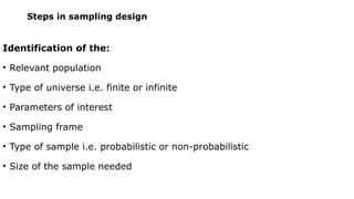 Steps in sampling design
Identification of the:
• Relevant population
• Type of universe i.e. finite or infinite
• Parameters of interest
• Sampling frame
• Type of sample i.e. probabilistic or non-probabilistic
• Size of the sample needed
 