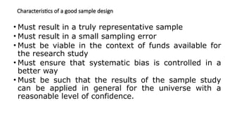 Characteristics of a good sample design
• Must result in a truly representative sample
• Must result in a small sampling error
• Must be viable in the context of funds available for
the research study
• Must ensure that systematic bias is controlled in a
better way
• Must be such that the results of the sample study
can be applied in general for the universe with a
reasonable level of confidence.
 