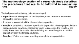 The methodology section of a research study describes
the procedures that are to be followed in conducting
the study
The techniques of obtaining data are developed.
• Population: It’s a complete set of individuals, cases or objects with some
observable characteristics.
• A census is a count of all the elements in a population.
• Sample: A sample is a subset of a particular population. The target population is
that population to which a researcher wants to generalize the results of the
study. There must be a rationale for defining and identifying the accessible
population from the target population.
• Sampling; It’s the process of selecting a sample from a population.
 