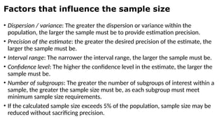 Factors that influence the sample size
• Dispersion / variance: The greater the dispersion or variance within the
population, the larger the sample must be to provide estimation precision.
• Precision of the estimate: the greater the desired precision of the estimate, the
larger the sample must be.
• Interval range: The narrower the interval range, the larger the sample must be.
• Confidence level: The higher the confidence level in the estimate, the larger the
sample must be.
• Number of subgroups: The greater the number of subgroups of interest within a
sample, the greater the sample size must be, as each subgroup must meet
minimum sample size requirements.
• If the calculated sample size exceeds 5% of the population, sample size may be
reduced without sacrificing precision.
 