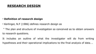 RESEARCH DESIGN
• Definition of research design
• Kerlinger, N.F (1986) defines research design as
“ The plan and structure of investigation so conceived as to obtain answers
to research questions.
It includes an outline of what the investigator will do from writing
hypotheses and their operational implications to the final analysis of data….
 