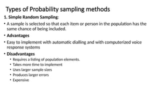 Types of Probability sampling methods
1. Simple Random Sampling:
• A sample is selected so that each item or person in the population has the
same chance of being included.
• Advantages
• Easy to implement with automatic dialling and with computerized voice
response systems
• Disadvantages
• Requires a listing of population elements.
• Takes more time to implement
• Uses larger sample sizes
• Produces larger errors
• Expensive
 