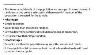 2. Systematic Random Sampling
• The items or individuals of the population are arranged in some manner. A
random starting point is selected and then every kth
member of the
population is selected for the sample.
• Advantages
• Simple to design
• Easier to use than the simple random.
• Easy to determine sampling distribution of mean or proportion.
• Less expensive than simple random.
• Disadvantages
• Periodicity within the population may skew the sample and results.
• If the population list has a monotonic trend, a biased estimate will result
based on the start point.
 