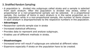 3. Stratified Random Sampling:
• A population is divided into subgroups called strata and a sample is selected
from each stratum. After the population is divided into strata, either a
proportional or a non-proportional sample can be selected. In a proportional
sample, the number of items in each stratum is in the same proportion as in
the population while in a non-proportional sample, the number of items chosen
in each stratum is disproportionate to the respective numbers in the population.
• Advantages
• Researcher controls sample size in strata
• Increased statistical efficiency
• Provides data to represent and analyse subgroups.
• Enables use of different methods in strata.
•
• Disadvantages
• Increased error will result if subgroups are selected at different rates
• Expensive especially if strata on the population have to be created.
 