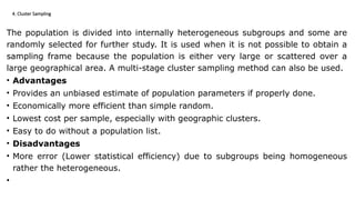 4. Cluster Sampling
The population is divided into internally heterogeneous subgroups and some are
randomly selected for further study. It is used when it is not possible to obtain a
sampling frame because the population is either very large or scattered over a
large geographical area. A multi-stage cluster sampling method can also be used.
• Advantages
• Provides an unbiased estimate of population parameters if properly done.
• Economically more efficient than simple random.
• Lowest cost per sample, especially with geographic clusters.
• Easy to do without a population list.
• Disadvantages
• More error (Lower statistical efficiency) due to subgroups being homogeneous
rather the heterogeneous.
•
 