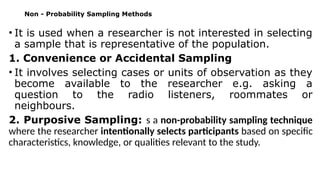 Non - Probability Sampling Methods
• It is used when a researcher is not interested in selecting
a sample that is representative of the population.
1. Convenience or Accidental Sampling
• It involves selecting cases or units of observation as they
become available to the researcher e.g. asking a
question to the radio listeners, roommates or
neighbours.
2. Purposive Sampling: s a non-probability sampling technique
where the researcher intentionally selects participants based on specific
characteristics, knowledge, or qualities relevant to the study.
 