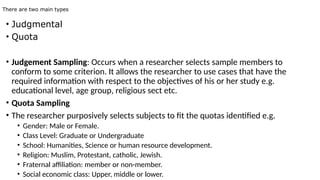 There are two main types
• Judgmental
• Quota
• Judgement Sampling: Occurs when a researcher selects sample members to
conform to some criterion. It allows the researcher to use cases that have the
required information with respect to the objectives of his or her study e.g.
educational level, age group, religious sect etc.
• Quota Sampling
• The researcher purposively selects subjects to fit the quotas identified e.g.
• Gender: Male or Female.
• Class Level: Graduate or Undergraduate
• School: Humanities, Science or human resource development.
• Religion: Muslim, Protestant, catholic, Jewish.
• Fraternal affiliation: member or non-member.
• Social economic class: Upper, middle or lower.
 