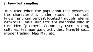 3. Snow ball sampling
• It is used when the population that possesses
the characteristics under study is not well
known and can be best located through referral
networks. Initial subjects are identified who in
turn identify others. Commonly used in drug
cultures, teenage gang activities, Mungiki sect,
insider trading, Mau Mau etc.
 