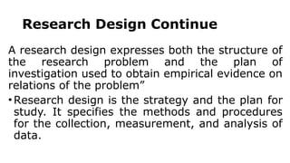 Research Design Continue
A research design expresses both the structure of
the research problem and the plan of
investigation used to obtain empirical evidence on
relations of the problem”
• Research design is the strategy and the plan for
study. It specifies the methods and procedures
for the collection, measurement, and analysis of
data.
 