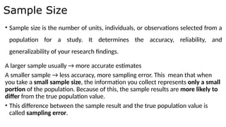 • Sample size is the number of units, individuals, or observations selected from a
population for a study. It determines the accuracy, reliability, and
generalizability of your research findings.
A larger sample usually → more accurate estimates
A smaller sample → less accuracy, more sampling error. This mean that when
you take a small sample size, the information you collect represents only a small
portion of the population. Because of this, the sample results are more likely to
differ from the true population value.
• This difference between the sample result and the true population value is
called sampling error.
Sample Size
 