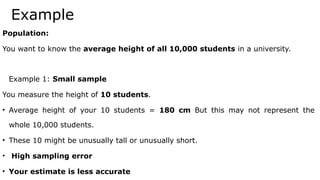 Example
Population:
You want to know the average height of all 10,000 students in a university.
Example 1: Small sample
You measure the height of 10 students.
• Average height of your 10 students = 180 cm But this may not represent the
whole 10,000 students.
• These 10 might be unusually tall or unusually short.
• High sampling error
• Your estimate is less accurate
 