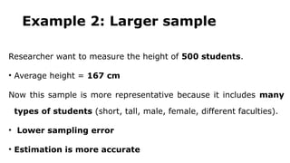 Example 2: Larger sample
Researcher want to measure the height of 500 students.
• Average height = 167 cm
Now this sample is more representative because it includes many
types of students (short, tall, male, female, different faculties).
• Lower sampling error
• Estimation is more accurate
 