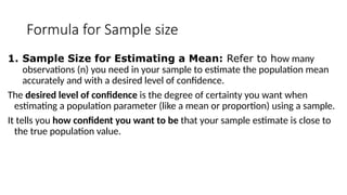 Formula for Sample size
1. Sample Size for Estimating a Mean: Refer to how many
observations (n) you need in your sample to estimate the population mean
accurately and with a desired level of confidence.
The desired level of confidence is the degree of certainty you want when
estimating a population parameter (like a mean or proportion) using a sample.
It tells you how confident you want to be that your sample estimate is close to
the true population value.
 