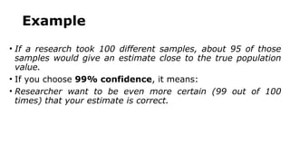 Example
• If a research took 100 different samples, about 95 of those
samples would give an estimate close to the true population
value.
• If you choose 99% confidence, it means:
• Researcher want to be even more certain (99 out of 100
times) that your estimate is correct.
 