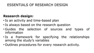 ESSENTIALS OF RESEARCH DESIGN
Research design:
• Is an activity and time-based plan
• Is always based on the research question
• Guides the selection of sources and types of
information
• Is a framework for specifying the relationships
among the study’s variables
• Outlines procedures for every research activity.
 