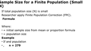 Sample Size for a Finite Population (Small
N)
If total population size (N) is small
Researcher apply Finite Population Correction (FPC).
Formula
Where:
• = initial sample size from mean or proportion formula
• = population size
Example
• If and population
• , n = 279
 