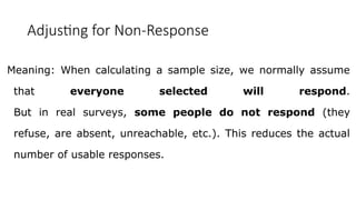 Adjusting for Non-Response
Meaning: When calculating a sample size, we normally assume
that everyone selected will respond.
But in real surveys, some people do not respond (they
refuse, are absent, unreachable, etc.). This reduces the actual
number of usable responses.
 
