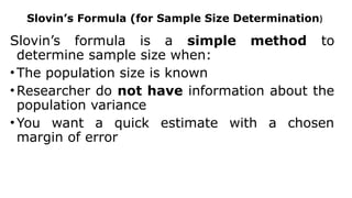 Slovin’s Formula (for Sample Size Determination)
Slovin’s formula is a simple method to
determine sample size when:
• The population size is known
• Researcher do not have information about the
population variance
• You want a quick estimate with a chosen
margin of error
 