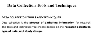Data Collection Tools and Techniques
DATA COLLECTION TOOLS AND TECHNIQUES
Data collection is the process of gathering information for research.
The tools and techniques you choose depend on the research objectives,
type of data, and study design.
 