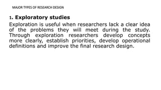 MAJOR TYPES OF RESEARCH DESIGN
1. Exploratory studies
Exploration is useful when researchers lack a clear idea
of the problems they will meet during the study.
Through exploration researchers develop concepts
more clearly, establish priorities, develop operational
definitions and improve the final research design.
 