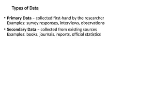 Types of Data
• Primary Data – collected first-hand by the researcher
Examples: survey responses, interviews, observations
• Secondary Data – collected from existing sources
Examples: books, journals, reports, official statistics
 