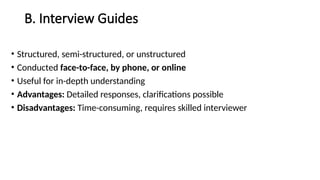 B. Interview Guides
• Structured, semi-structured, or unstructured
• Conducted face-to-face, by phone, or online
• Useful for in-depth understanding
• Advantages: Detailed responses, clarifications possible
• Disadvantages: Time-consuming, requires skilled interviewer
 