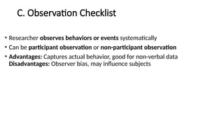 C. Observation Checklist
• Researcher observes behaviors or events systematically
• Can be participant observation or non-participant observation
• Advantages: Captures actual behavior, good for non-verbal data
Disadvantages: Observer bias, may influence subjects
 