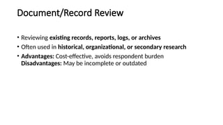 Document/Record Review
• Reviewing existing records, reports, logs, or archives
• Often used in historical, organizational, or secondary research
• Advantages: Cost-effective, avoids respondent burden
Disadvantages: May be incomplete or outdated
 