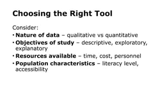 Choosing the Right Tool
Consider:
• Nature of data – qualitative vs quantitative
• Objectives of study – descriptive, exploratory,
explanatory
• Resources available – time, cost, personnel
• Population characteristics – literacy level,
accessibility
 