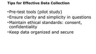 Tips for Effective Data Collection
•Pre-test tools (pilot study)
•Ensure clarity and simplicity in questions
•Maintain ethical standards: consent,
confidentiality
•Keep data organized and secure
 