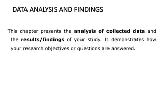 DATA ANALYSIS AND FINDINGS
This chapter presents the analysis of collected data and
the results/findings of your study. It demonstrates how
your research objectives or questions are answered.
 