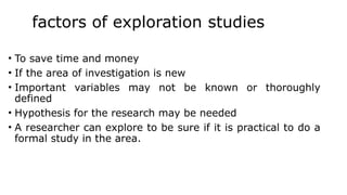 factors of exploration studies
• To save time and money
• If the area of investigation is new
• Important variables may not be known or thoroughly
defined
• Hypothesis for the research may be needed
• A researcher can explore to be sure if it is practical to do a
formal study in the area.
 