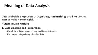 Meaning of Data Analysis
Data analysis is the process of organizing, summarizing, and interpreting
data to make it meaningful.
• Steps in Data Analysis
1. Data Cleaning and Preparation
• Check for missing data, errors, and inconsistencies
• Encode or categorize qualitative data
 