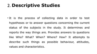 2. Descriptive Studies
• It is the process of collecting data in order to test
hypotheses or to answer questions concerning the current
status of the subjects in the study. It determines and
reports the way things are. Provides answers to questions
like Who? What? When? Where? How? It attempts to
describe such things as possible behaviour, attitudes,
values and characteristics.
 