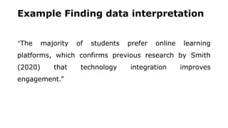 Example Finding data interpretation
“The majority of students prefer online learning
platforms, which confirms previous research by Smith
(2020) that technology integration improves
engagement.”
 