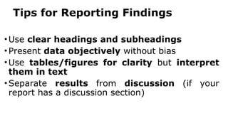Tips for Reporting Findings
•Use clear headings and subheadings
•Present data objectively without bias
•Use tables/figures for clarity but interpret
them in text
•Separate results from discussion (if your
report has a discussion section)
 