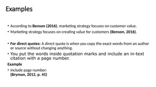 Examples
• According to Benson (2016), marketing strategy focuses on customer value.
• Marketing strategy focuses on creating value for customers (Benson, 2016).
• For direct quotes: A direct quote is when you copy the exact words from an author
or source without changing anything.
• You put the words inside quotation marks and include an in-text
citation with a page number.
Example
• Include page number:
(Bryman, 2012, p. 45)
 