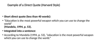 Example of a Direct Quote (Harvard Style)
• Short direct quote (less than 40 words):
• “Education is the most powerful weapon which you can use to change the
world”
(Mandela, 1994, p. 53).
• Integrated into a sentence:
• According to Mandela (1994, p. 53), “education is the most powerful weapon
which you can use to change the world.”
 