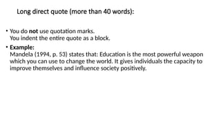 Long direct quote (more than 40 words):
• You do not use quotation marks.
You indent the entire quote as a block.
• Example:
Mandela (1994, p. 53) states that: Education is the most powerful weapon
which you can use to change the world. It gives individuals the capacity to
improve themselves and influence society positively.
 