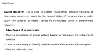 3. Causal Research
Causal Research : It is used to explore relationships between variables. It
determines reasons or causes for the current status of the phenomenon under
study. The variables of interest cannot be manipulated unlike in experimental
research.
• Advantages of causal study
• Allows a comparison of groups without having to manipulate the independent
variables
• It can be done solely to identify variables worthy of experimental investigation
• They are relatively cheap.
 