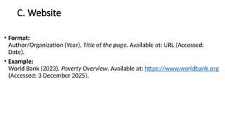 C. Website
• Format:
Author/Organization (Year). Title of the page. Available at: URL (Accessed:
Date).
• Example:
World Bank (2023). Poverty Overview. Available at: https://www.worldbank.org
(Accessed: 3 December 2025).
 