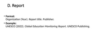 D. Report
• Format:
Organization (Year). Report title. Publisher.
• Example:
UNESCO (2022). Global Education Monitoring Report. UNESCO Publishing.
 