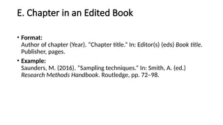 E. Chapter in an Edited Book
• Format:
Author of chapter (Year). “Chapter title.” In: Editor(s) (eds) Book title.
Publisher, pages.
• Example:
Saunders, M. (2016). “Sampling techniques.” In: Smith, A. (ed.)
Research Methods Handbook. Routledge, pp. 72–98.
 