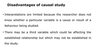 Disadvantages of causal study
• Interpretations are limited because the researcher does not
know whether a particular variable is a cause or result of a
behaviour being studied.
• There may be a third variable which could be affecting the
established relationship but which may not be established in
the study.
 