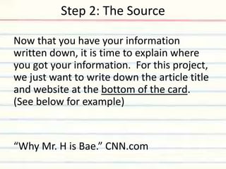 Step 2: The Source
Now that you have your information
written down, it is time to explain where
you got your information. For this project,
we just want to write down the article title
and website at the bottom of the card.
(See below for example)
“Why Mr. H is Bae.” CNN.com
 