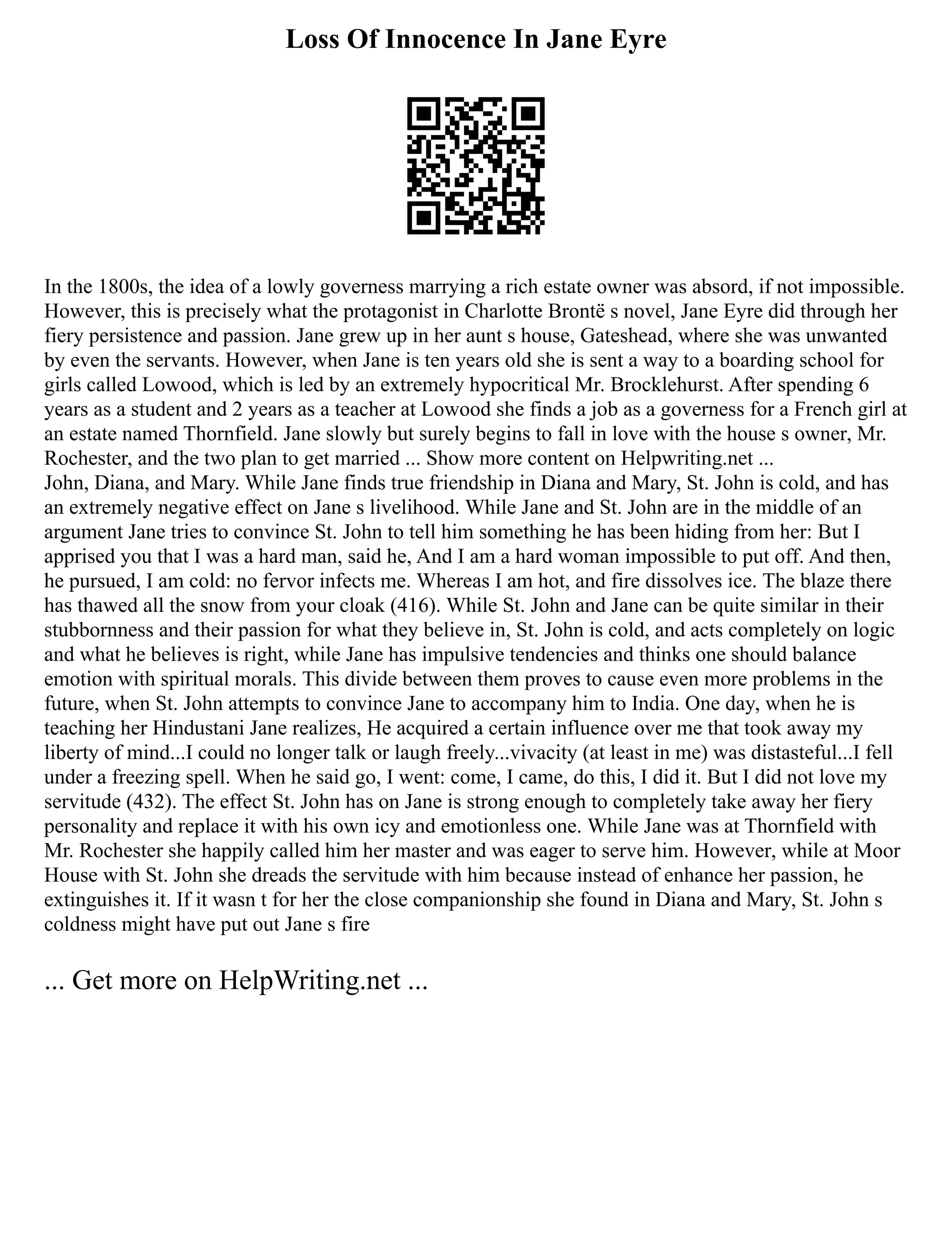 Loss Of Innocence In Jane Eyre
In the 1800s, the idea of a lowly governess marrying a rich estate owner was absord, if not impossible.
However, this is precisely what the protagonist in Charlotte Brontë s novel, Jane Eyre did through her
fiery persistence and passion. Jane grew up in her aunt s house, Gateshead, where she was unwanted
by even the servants. However, when Jane is ten years old she is sent a way to a boarding school for
girls called Lowood, which is led by an extremely hypocritical Mr. Brocklehurst. After spending 6
years as a student and 2 years as a teacher at Lowood she finds a job as a governess for a French girl at
an estate named Thornfield. Jane slowly but surely begins to fall in love with the house s owner, Mr.
Rochester, and the two plan to get married ... Show more content on Helpwriting.net ...
John, Diana, and Mary. While Jane finds true friendship in Diana and Mary, St. John is cold, and has
an extremely negative effect on Jane s livelihood. While Jane and St. John are in the middle of an
argument Jane tries to convince St. John to tell him something he has been hiding from her: But I
apprised you that I was a hard man, said he, And I am a hard woman impossible to put off. And then,
he pursued, I am cold: no fervor infects me. Whereas I am hot, and fire dissolves ice. The blaze there
has thawed all the snow from your cloak (416). While St. John and Jane can be quite similar in their
stubbornness and their passion for what they believe in, St. John is cold, and acts completely on logic
and what he believes is right, while Jane has impulsive tendencies and thinks one should balance
emotion with spiritual morals. This divide between them proves to cause even more problems in the
future, when St. John attempts to convince Jane to accompany him to India. One day, when he is
teaching her Hindustani Jane realizes, He acquired a certain influence over me that took away my
liberty of mind...I could no longer talk or laugh freely...vivacity (at least in me) was distasteful...I fell
under a freezing spell. When he said go, I went: come, I came, do this, I did it. But I did not love my
servitude (432). The effect St. John has on Jane is strong enough to completely take away her fiery
personality and replace it with his own icy and emotionless one. While Jane was at Thornfield with
Mr. Rochester she happily called him her master and was eager to serve him. However, while at Moor
House with St. John she dreads the servitude with him because instead of enhance her passion, he
extinguishes it. If it wasn t for her the close companionship she found in Diana and Mary, St. John s
coldness might have put out Jane s fire
... Get more on HelpWriting.net ...
 