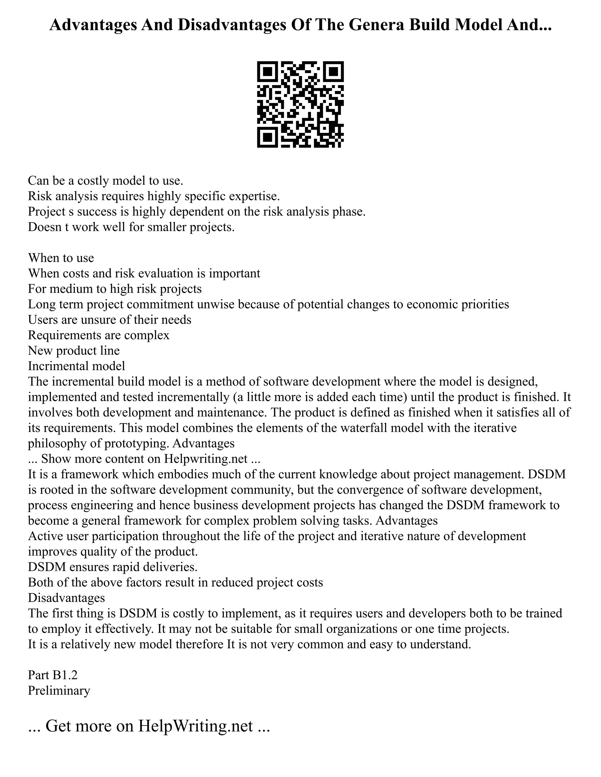 Advantages And Disadvantages Of The Genera Build Model And...
Can be a costly model to use.
Risk analysis requires highly specific expertise.
Project s success is highly dependent on the risk analysis phase.
Doesn t work well for smaller projects.
When to use
When costs and risk evaluation is important
For medium to high risk projects
Long term project commitment unwise because of potential changes to economic priorities
Users are unsure of their needs
Requirements are complex
New product line
Incrimental model
The incremental build model is a method of software development where the model is designed,
implemented and tested incrementally (a little more is added each time) until the product is finished. It
involves both development and maintenance. The product is defined as finished when it satisfies all of
its requirements. This model combines the elements of the waterfall model with the iterative
philosophy of prototyping. Advantages
... Show more content on Helpwriting.net ...
It is a framework which embodies much of the current knowledge about project management. DSDM
is rooted in the software development community, but the convergence of software development,
process engineering and hence business development projects has changed the DSDM framework to
become a general framework for complex problem solving tasks. Advantages
Active user participation throughout the life of the project and iterative nature of development
improves quality of the product.
DSDM ensures rapid deliveries.
Both of the above factors result in reduced project costs
Disadvantages
The first thing is DSDM is costly to implement, as it requires users and developers both to be trained
to employ it effectively. It may not be suitable for small organizations or one time projects.
It is a relatively new model therefore It is not very common and easy to understand.
Part B1.2
Preliminary
... Get more on HelpWriting.net ...
 